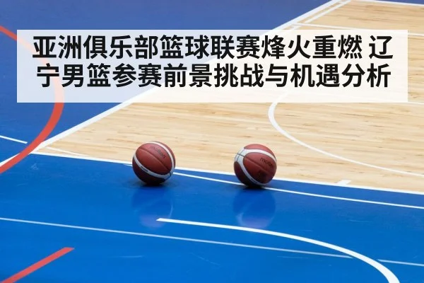 亚洲俱乐部篮球联赛烽火重燃 辽宁男篮参赛前景挑战与机遇分析