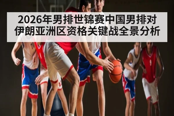 2026年男排世锦赛中国男排对伊朗亚洲区资格关键战全景分析