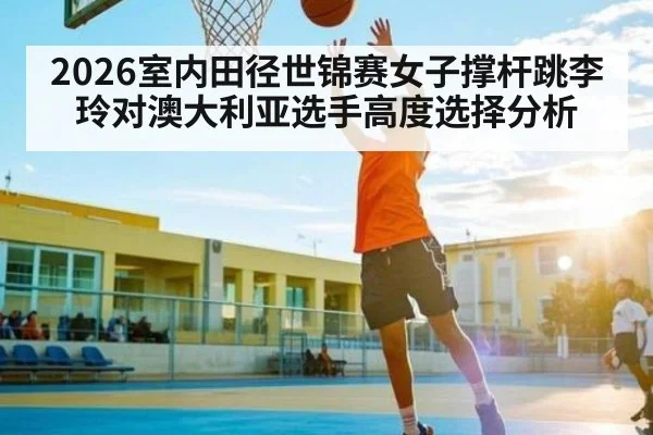 2026室内田径世锦赛女子撑杆跳李玲对澳大利亚选手高度选择分析